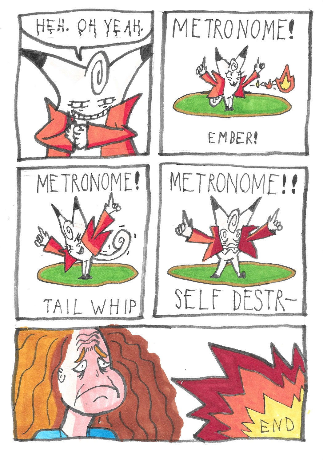 Clefairy says: Heh. Aw yeah. Clefairy uses Metronome and uses Ember. Clefairy uses Metronome and uses Tail Whip. Clefairy uses Metronome and uses Self Destruct. She explodes, while the trainer looks on with a receding hairline.